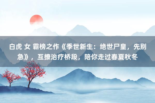 白虎 女 霸榜之作《季世新生：绝世尸皇，先别急》，互撩治疗桥段，陪你走过春夏秋冬
