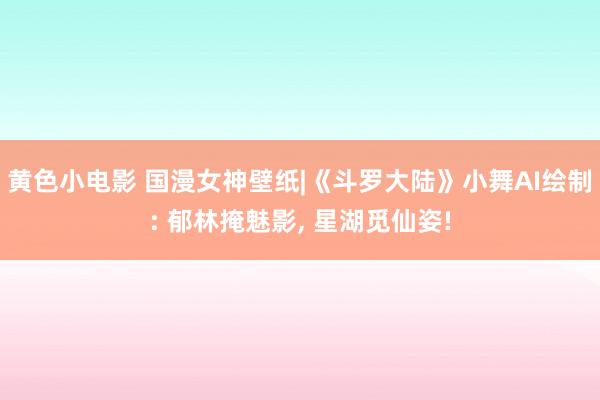 黄色小电影 国漫女神壁纸|《斗罗大陆》小舞AI绘制: 郁林掩魅影， 星湖觅仙姿!
