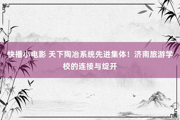 快播小电影 天下陶冶系统先进集体！济南旅游学校的连接与绽开