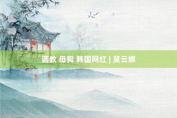 调教 母狗 韩国网红 | 莫云娜