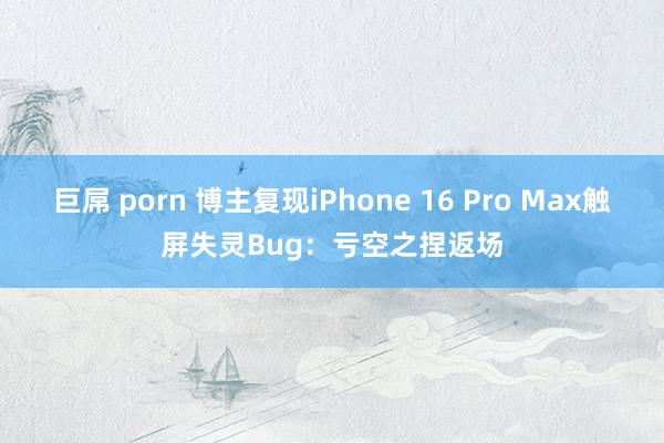 巨屌 porn 博主复现iPhone 16 Pro Max触屏失灵Bug：亏空之捏返场
