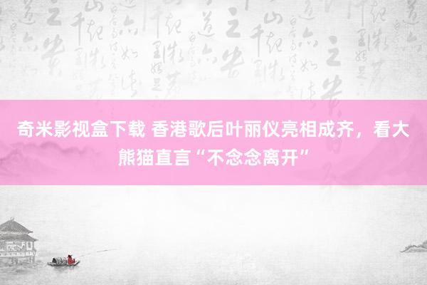 奇米影视盒下载 香港歌后叶丽仪亮相成齐，看大熊猫直言“不念念离开”