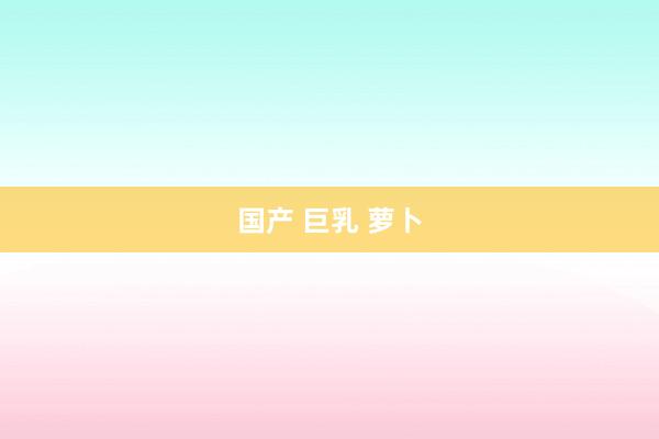 国产 巨乳 萝卜