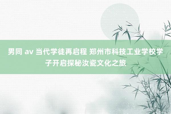 男同 av 当代学徒再启程 郑州市科技工业学校学子开启探秘汝瓷文化之旅