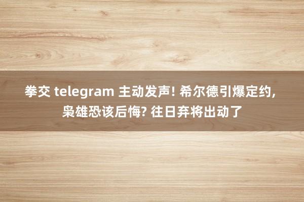拳交 telegram 主动发声! 希尔德引爆定约， 枭雄恐该后悔? 往日弃将出动了
