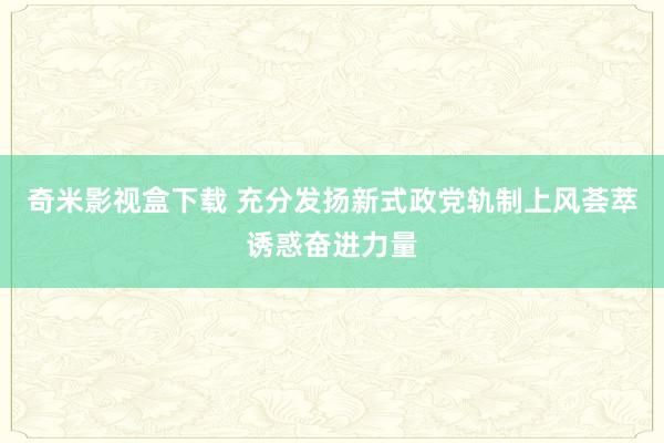 奇米影视盒下载 充分发扬新式政党轨制上风荟萃诱惑奋进力量