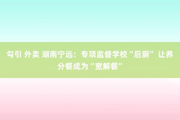 勾引 外卖 湖南宁远：专项监督学校“后厨” 让养分餐成为“宽解餐”