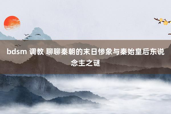 bdsm 调教 聊聊秦朝的末日惨象与秦始皇后东说念主之谜