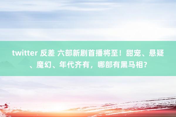 twitter 反差 六部新剧首播将至！甜宠、悬疑、魔幻、年代齐有，哪部有黑马相？