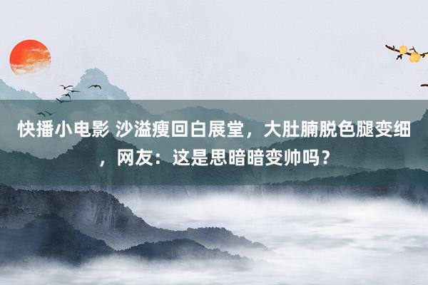 快播小电影 沙溢瘦回白展堂，大肚腩脱色腿变细，网友：这是思暗暗变帅吗？