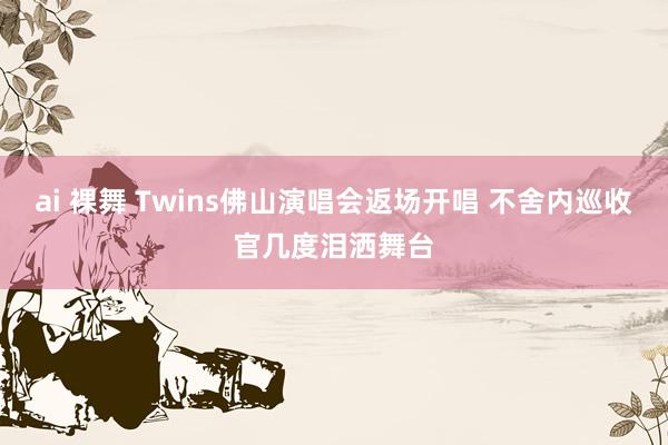 ai 裸舞 Twins佛山演唱会返场开唱 不舍内巡收官几度泪洒舞台