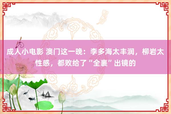 成人小电影 澳门这一晚：李多海太丰润，柳岩太性感，都败给了“全裹”出镜的