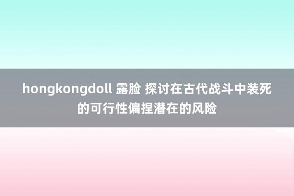 hongkongdoll 露脸 探讨在古代战斗中装死的可行性偏捏潜在的风险