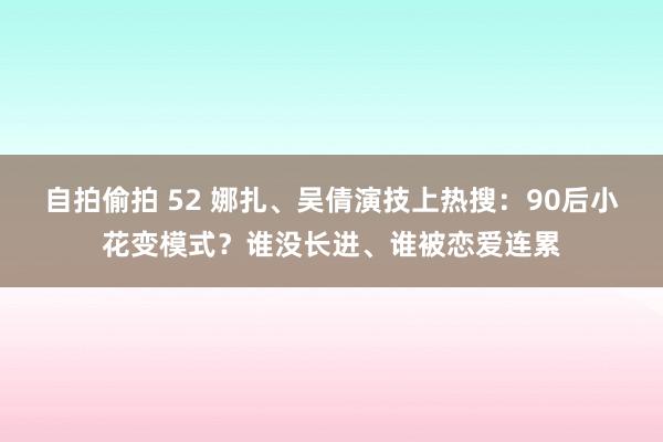 自拍偷拍 52 娜扎、吴倩演技上热搜：90后小花变模式？谁没长进、谁被恋爱连累