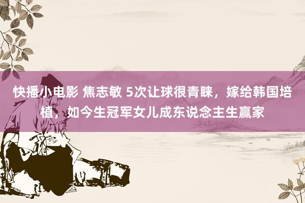 快播小电影 焦志敏 5次让球很青睐，嫁给韩国培植，如今生冠军女儿成东说念主生赢家