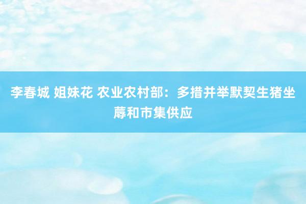 李春城 姐妹花 农业农村部：多措并举默契生猪坐蓐和市集供应