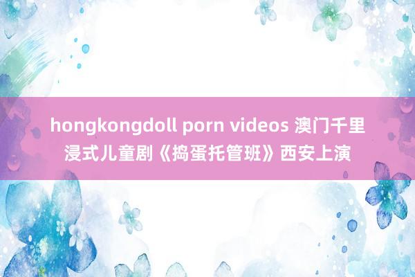 hongkongdoll porn videos 澳门千里浸式儿童剧《捣蛋托管班》西安上演