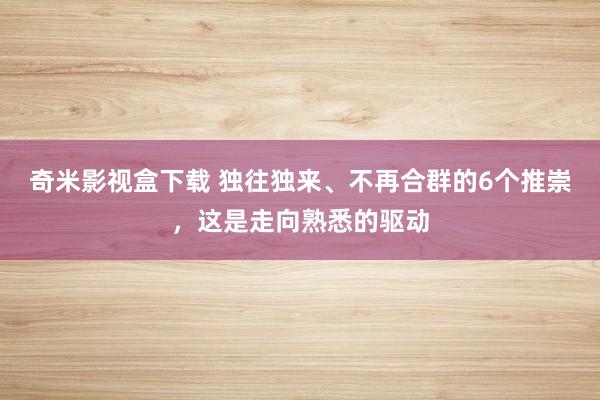 奇米影视盒下载 独往独来、不再合群的6个推崇，这是走向熟悉的驱动