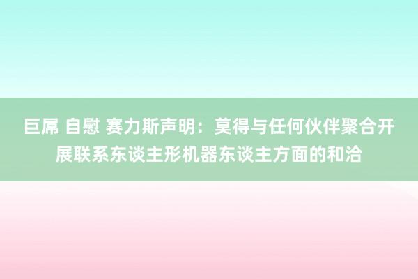 巨屌 自慰 赛力斯声明：莫得与任何伙伴聚合开展联系东谈主形机器东谈主方面的和洽