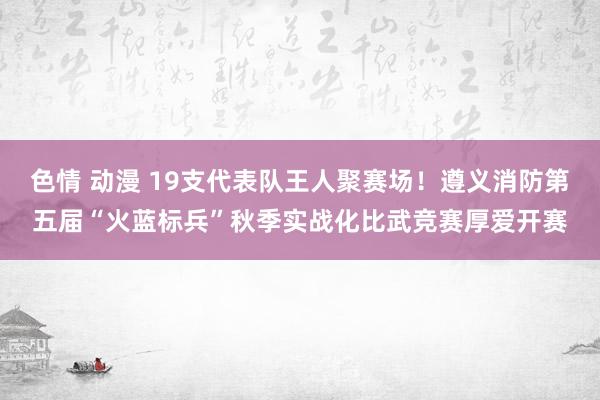 色情 动漫 19支代表队王人聚赛场！遵义消防第五届“火蓝标兵”秋季实战化比武竞赛厚爱开赛