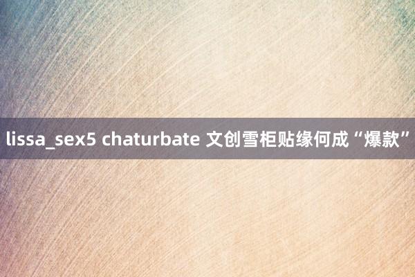 lissa_sex5 chaturbate 文创雪柜贴缘何成“爆款”