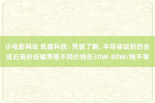 小电影网站 凯盛科技: 凭据了解， 半导体级别的合成石英砂诳骗界限不同价钱在30W-80W/吨不等
