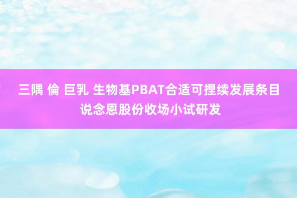 三隅 倫 巨乳 生物基PBAT合适可捏续发展条目 说念恩股份收场小试研发