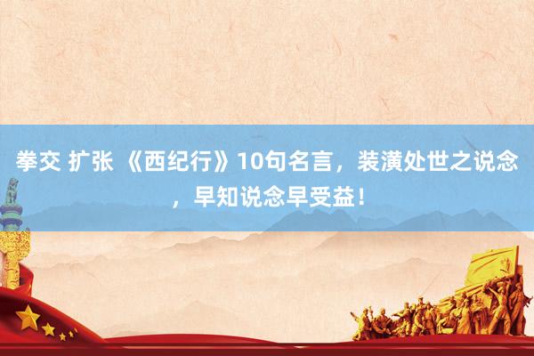 拳交 扩张 《西纪行》10句名言，装潢处世之说念，早知说念早受益！
