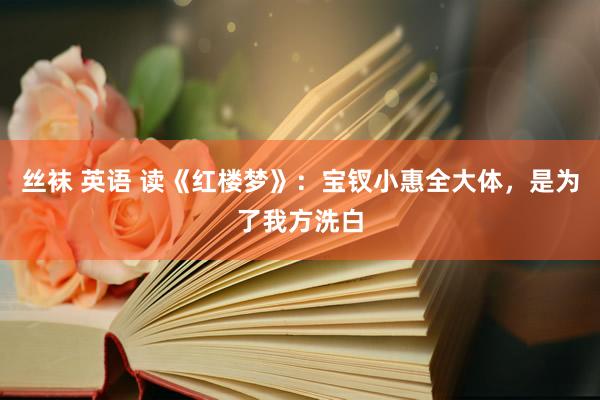 丝袜 英语 读《红楼梦》：宝钗小惠全大体，是为了我方洗白