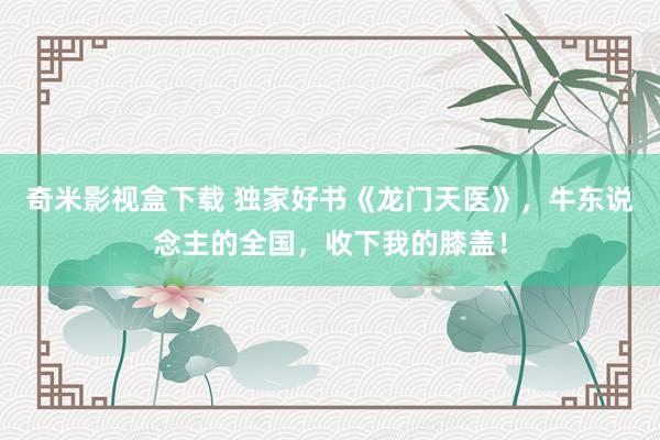 奇米影视盒下载 独家好书《龙门天医》，牛东说念主的全国，收下我的膝盖！