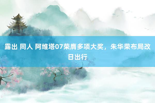 露出 同人 阿维塔07荣膺多项大奖，朱华荣布局改日出行