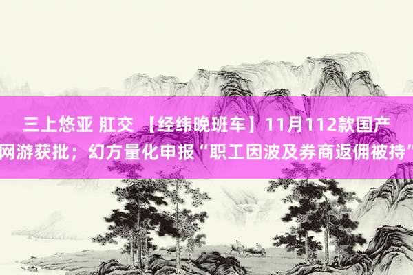 三上悠亚 肛交 【经纬晚班车】11月112款国产网游获批；幻方量化申报“职工因波及券商返佣被持”
