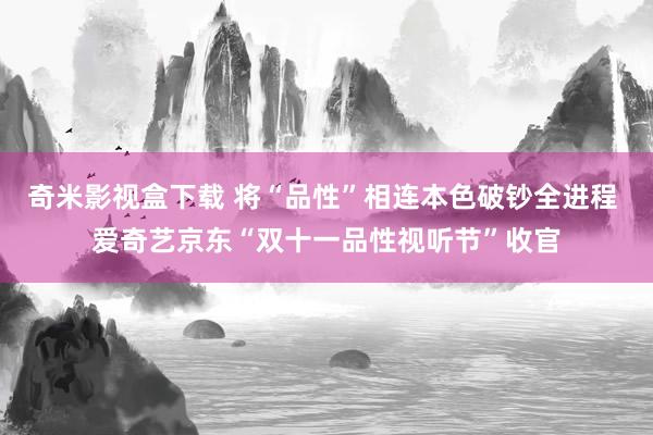奇米影视盒下载 将“品性”相连本色破钞全进程 爱奇艺京东“双十一品性视听节”收官
