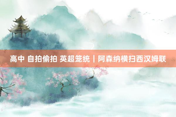 高中 自拍偷拍 英超笼统｜阿森纳横扫西汉姆联