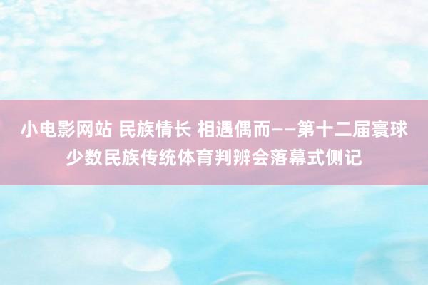 小电影网站 民族情长 相遇偶而——第十二届寰球少数民族传统体育判辨会落幕式侧记