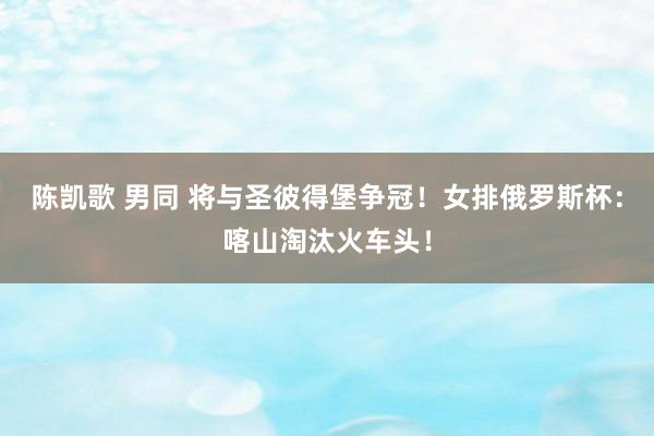 陈凯歌 男同 将与圣彼得堡争冠！女排俄罗斯杯：喀山淘汰火车头！