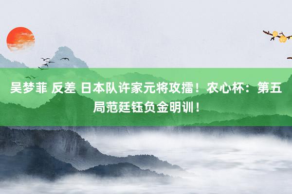 吴梦菲 反差 日本队许家元将攻擂！农心杯：第五局范廷钰负金明训！
