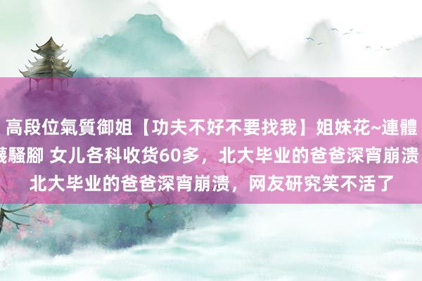 高段位氣質御姐【功夫不好不要找我】姐妹花~連體絲襪~大奶晃動~絲襪騷腳 女儿各科收货60多，北大毕业的爸爸深宵崩溃，网友研究笑不活了