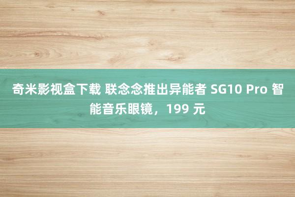 奇米影视盒下载 联念念推出异能者 SG10 Pro 智能音乐眼镜，199 元