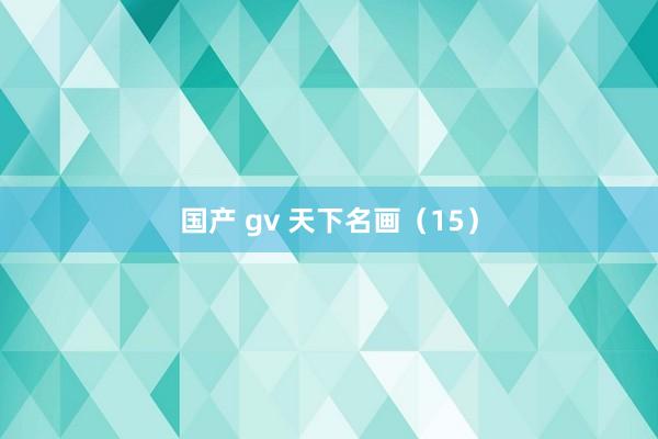 国产 gv 天下名画（15）