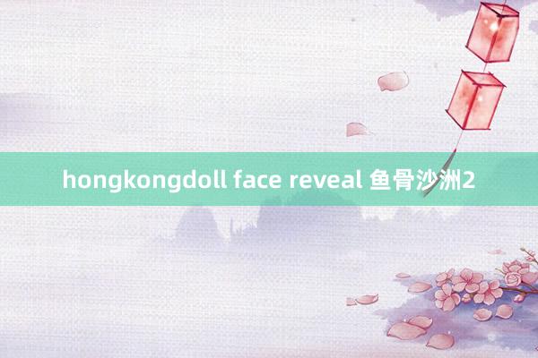 hongkongdoll face reveal 鱼骨沙洲2