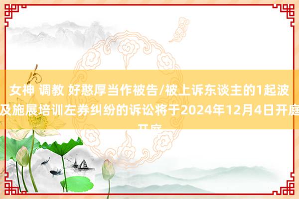 女神 调教 好憨厚当作被告/被上诉东谈主的1起波及施展培训左券纠纷的诉讼将于2024年12月4日开庭