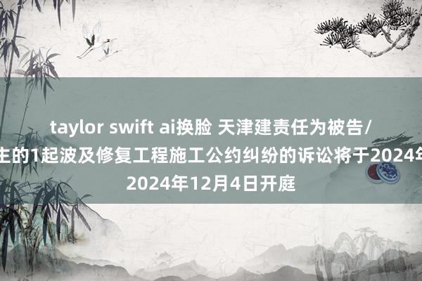 taylor swift ai换脸 天津建责任为被告/被上诉东说念主的1起波及修复工程施工公约纠纷的诉讼将于2024年12月4日开庭