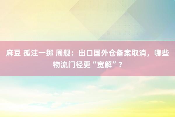 麻豆 孤注一掷 周舰：出口国外仓备案取消，哪些物流门径更“宽解”？