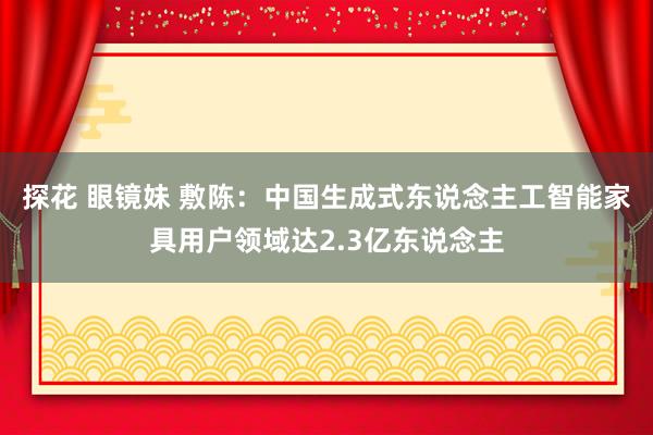 探花 眼镜妹 敷陈：中国生成式东说念主工智能家具用户领域达2.3亿东说念主