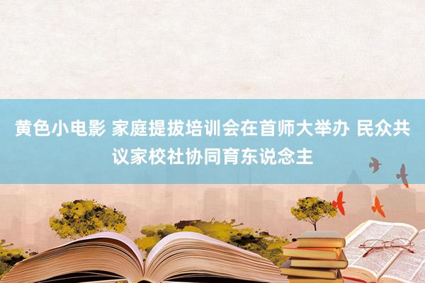 黄色小电影 家庭提拔培训会在首师大举办 民众共议家校社协同育东说念主