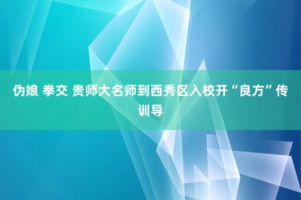 伪娘 拳交 贵师大名师到西秀区入校开“良方”传训导