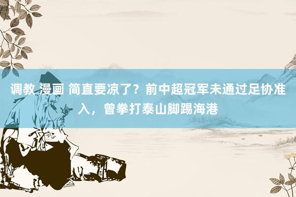 调教 漫画 简直要凉了？前中超冠军未通过足协准入，曾拳打泰山脚踢海港