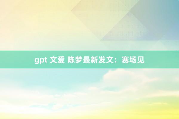 gpt 文爱 陈梦最新发文：赛场见