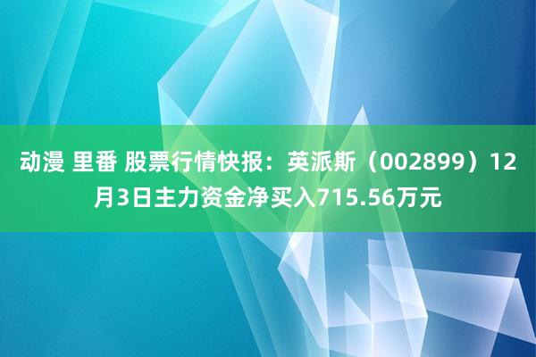 动漫 里番 股票行情快报：英派斯（002899）12月3日主力资金净买入715.56万元